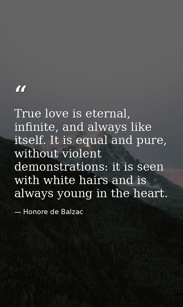 True love is eternal, infinite, and always like itself. It is equal and pure, without violent demonstrations: it is seen — Honore de Balzac