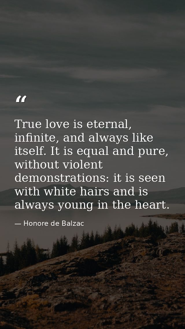 True love is eternal, infinite, and always like itself. It is equal and pure, without violent demonstrations: it is seen — Honore de Balzac