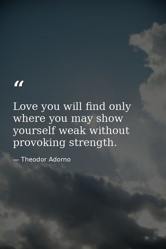 Love you will find only where you may show yourself weak without provoking strength. — Theodor Adorno