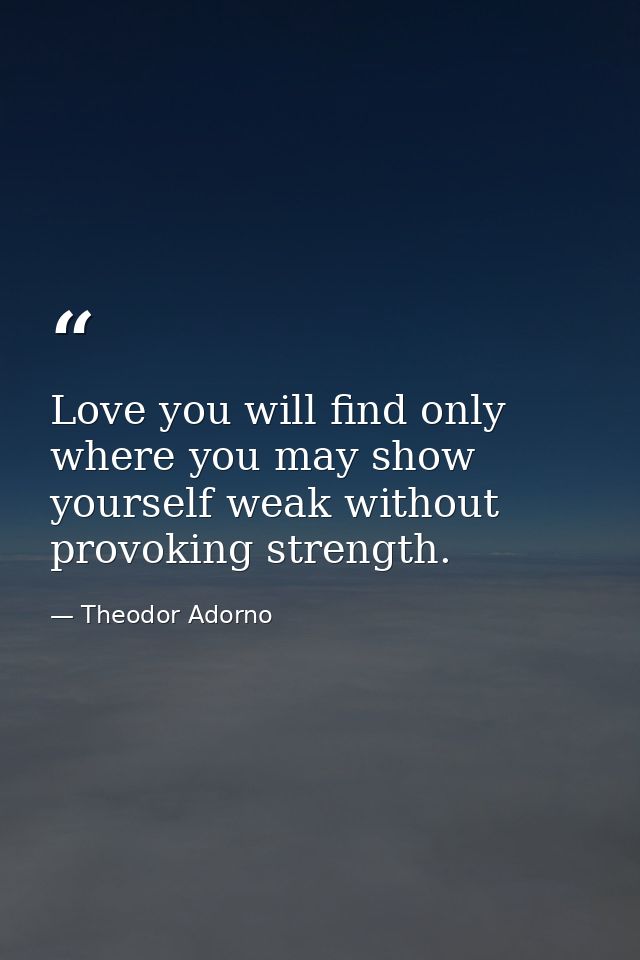 Love you will find only where you may show yourself weak without provoking strength. — Theodor Adorno