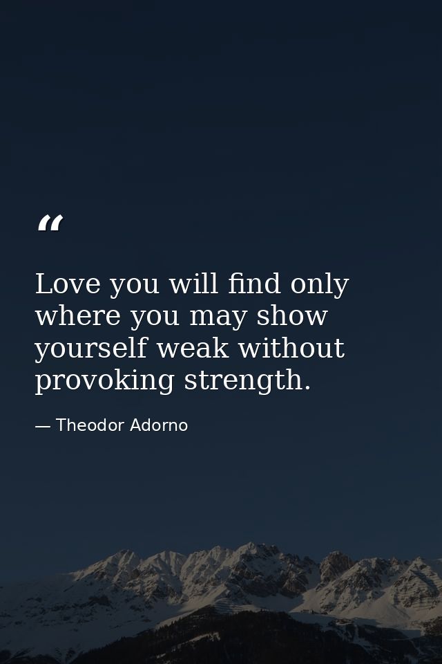 Love you will find only where you may show yourself weak without provoking strength. — Theodor Adorno