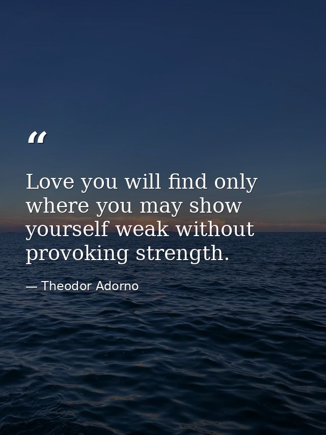 Love you will find only where you may show yourself weak without provoking strength. — Theodor Adorno