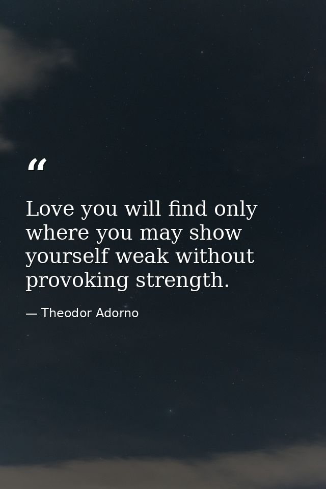 Love you will find only where you may show yourself weak without provoking strength. — Theodor Adorno