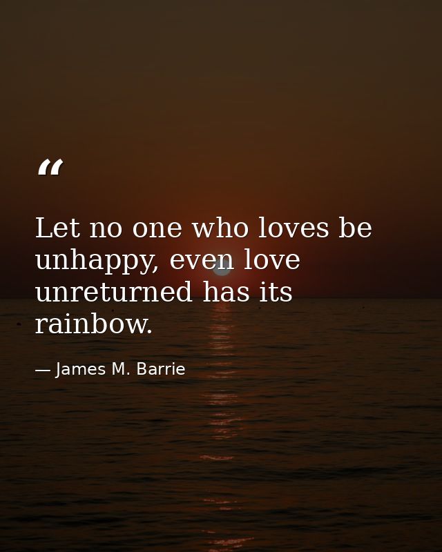 Let no one who loves be unhappy, even love unreturned has its rainbow. — James M. Barrie