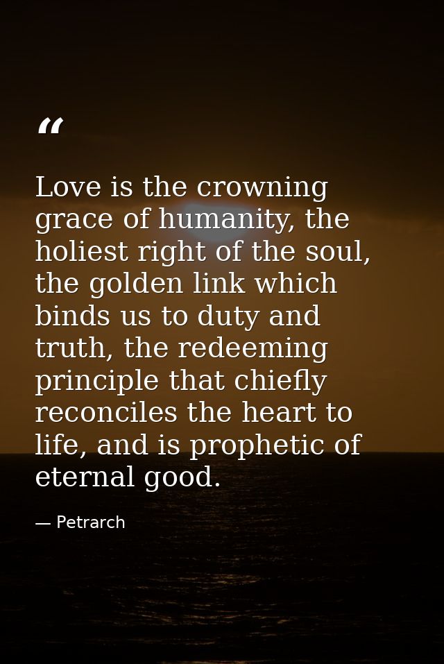 Love is the crowning grace of humanity, the holiest right of the soul, the golden link which binds us to duty and truth, — Petrarch