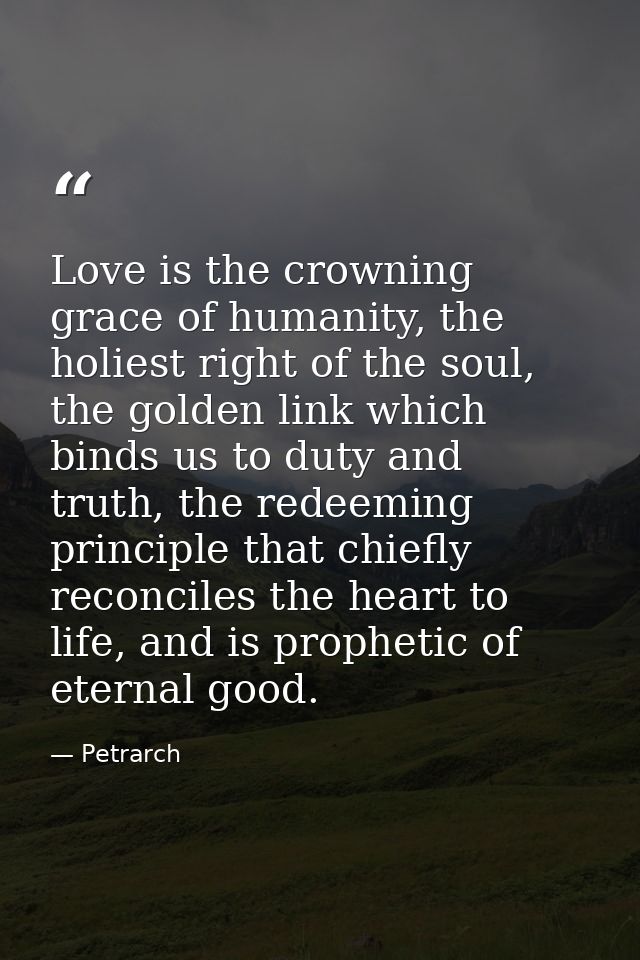 Love is the crowning grace of humanity, the holiest right of the soul, the golden link which binds us to duty and truth, — Petrarch