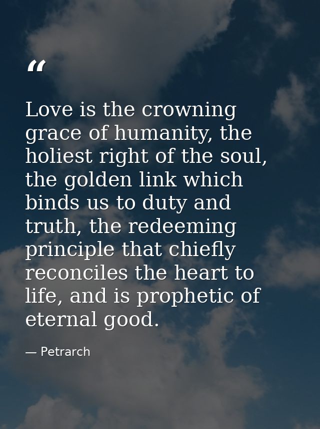 Love is the crowning grace of humanity, the holiest right of the soul, the golden link which binds us to duty and truth, — Petrarch