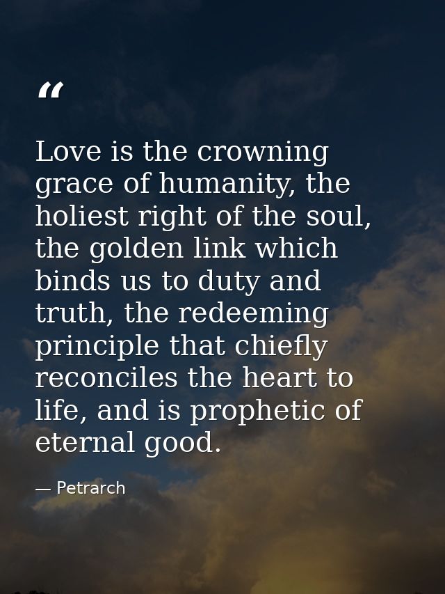 Love is the crowning grace of humanity, the holiest right of the soul, the golden link which binds us to duty and truth, — Petrarch