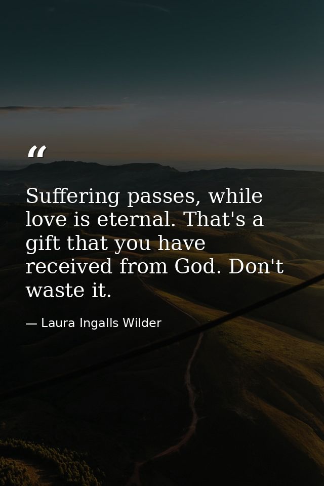 Suffering passes, while love is eternal. That's a gift that you have received from God. Don't waste it. — Laura Ingalls Wilder