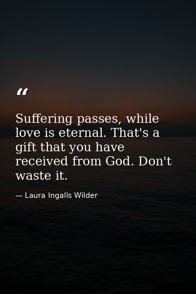 Suffering passes, while love is eternal. That's a gift that you have received from God. Don't waste it. — Laura Ingalls Wilder