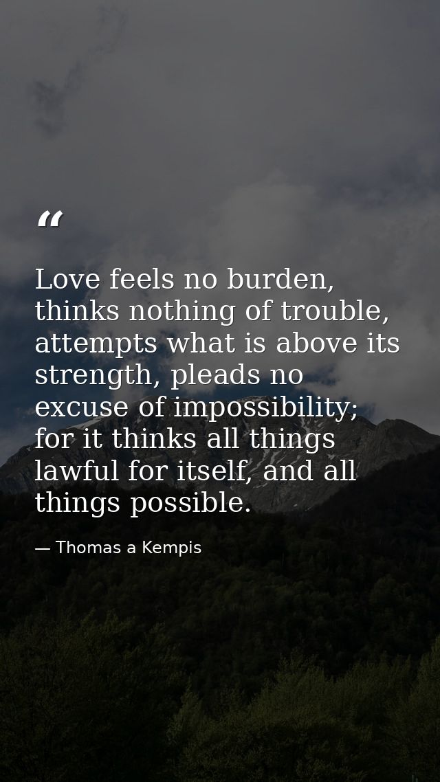 Love feels no burden, thinks nothing of trouble, attempts what is above its strength, pleads no excuse of impossibility; — Thomas a Kempis