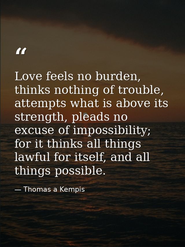 Love feels no burden, thinks nothing of trouble, attempts what is above its strength, pleads no excuse of impossibility; — Thomas a Kempis