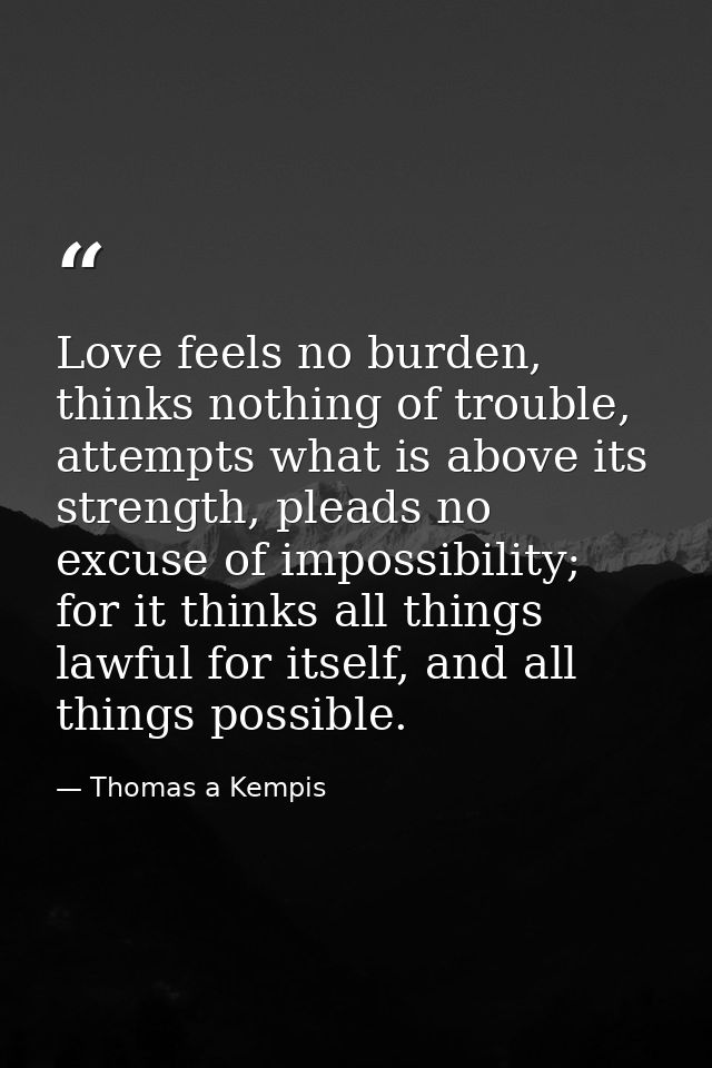 Love feels no burden, thinks nothing of trouble, attempts what is above its strength, pleads no excuse of impossibility; — Thomas a Kempis