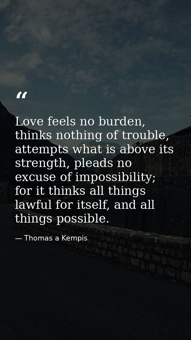 Love feels no burden, thinks nothing of trouble, attempts what is above its strength, pleads no excuse of impossibility; — Thomas a Kempis