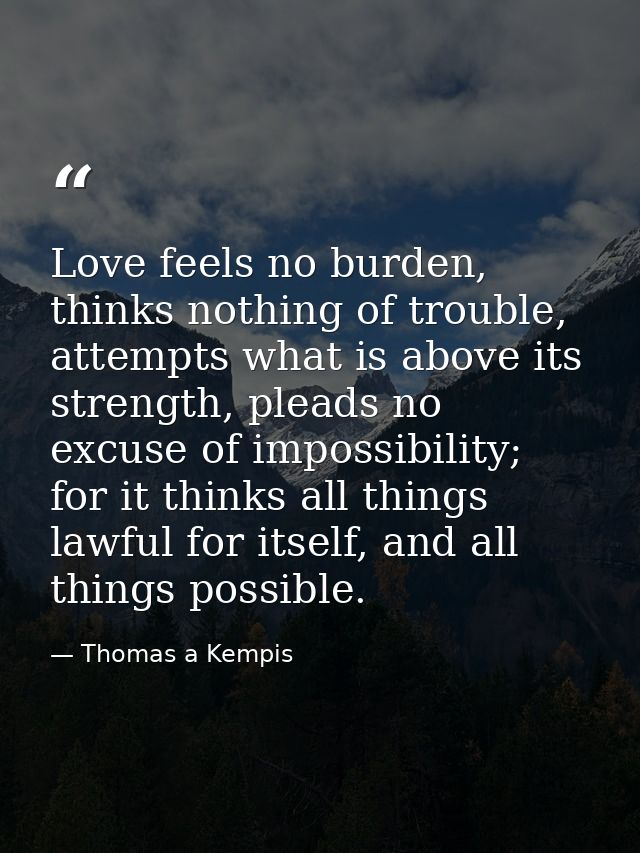 Love feels no burden, thinks nothing of trouble, attempts what is above its strength, pleads no excuse of impossibility; — Thomas a Kempis