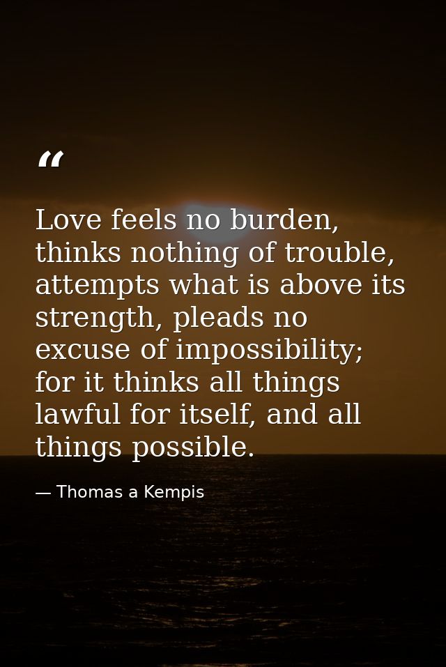 Love feels no burden, thinks nothing of trouble, attempts what is above its strength, pleads no excuse of impossibility; — Thomas a Kempis