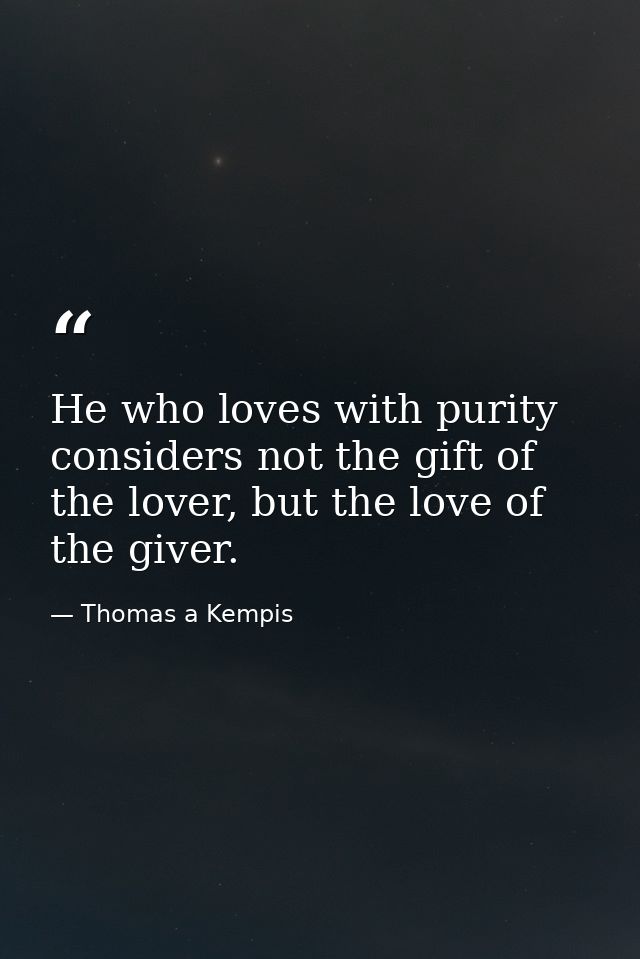 He who loves with purity considers not the gift of the lover, but the love of the giver. — Thomas a Kempis