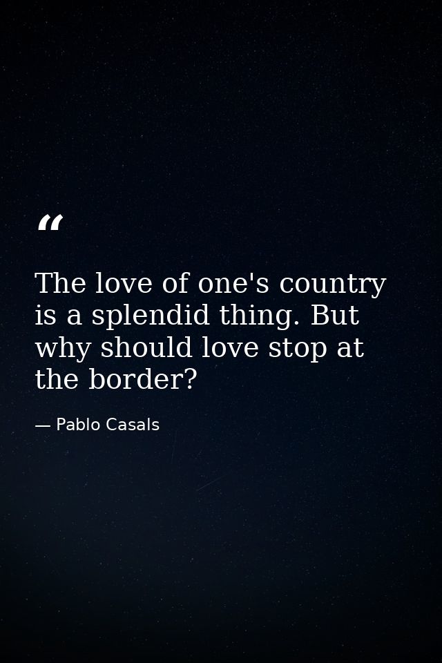 The love of one's country is a splendid thing. But why should love stop at the border? — Pablo Casals