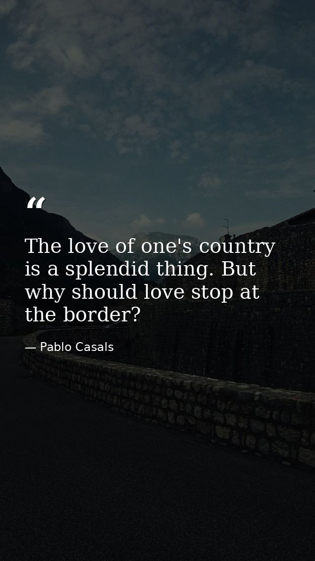 The love of one's country is a splendid thing. But why should love stop at the border? — Pablo Casals