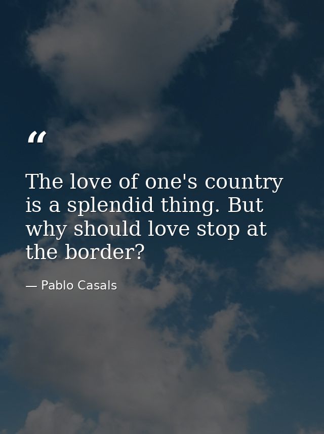 The love of one's country is a splendid thing. But why should love stop at the border? — Pablo Casals