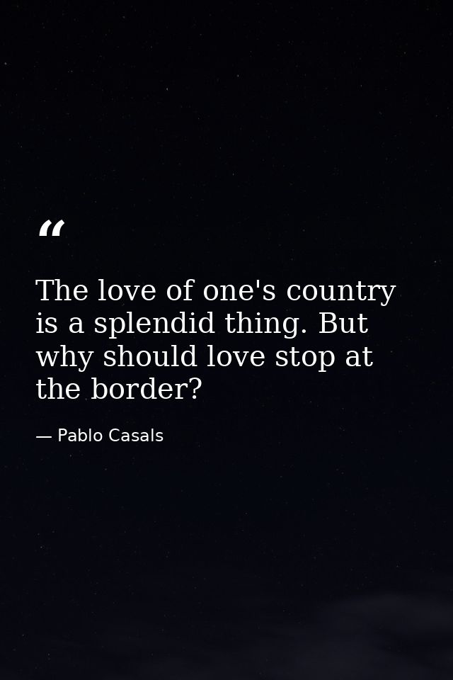 The love of one's country is a splendid thing. But why should love stop at the border? — Pablo Casals