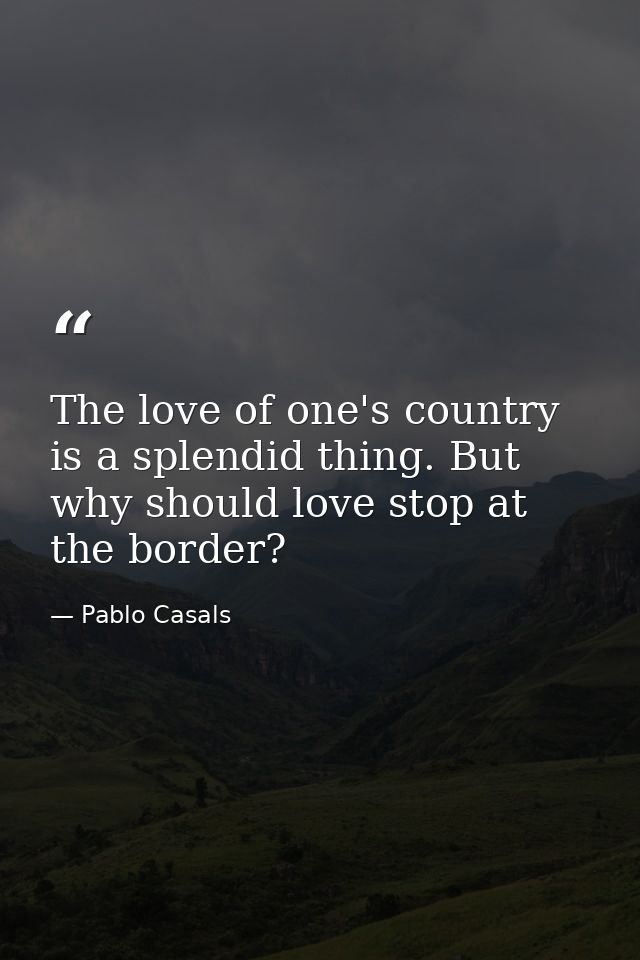 The love of one's country is a splendid thing. But why should love stop at the border? — Pablo Casals