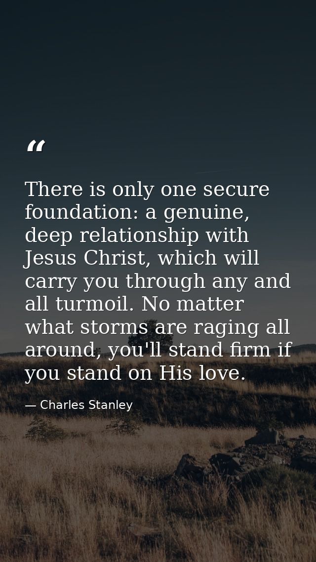 There is only one secure foundation: a genuine, deep relationship with Jesus Christ, which will carry you through any an — Charles Stanley