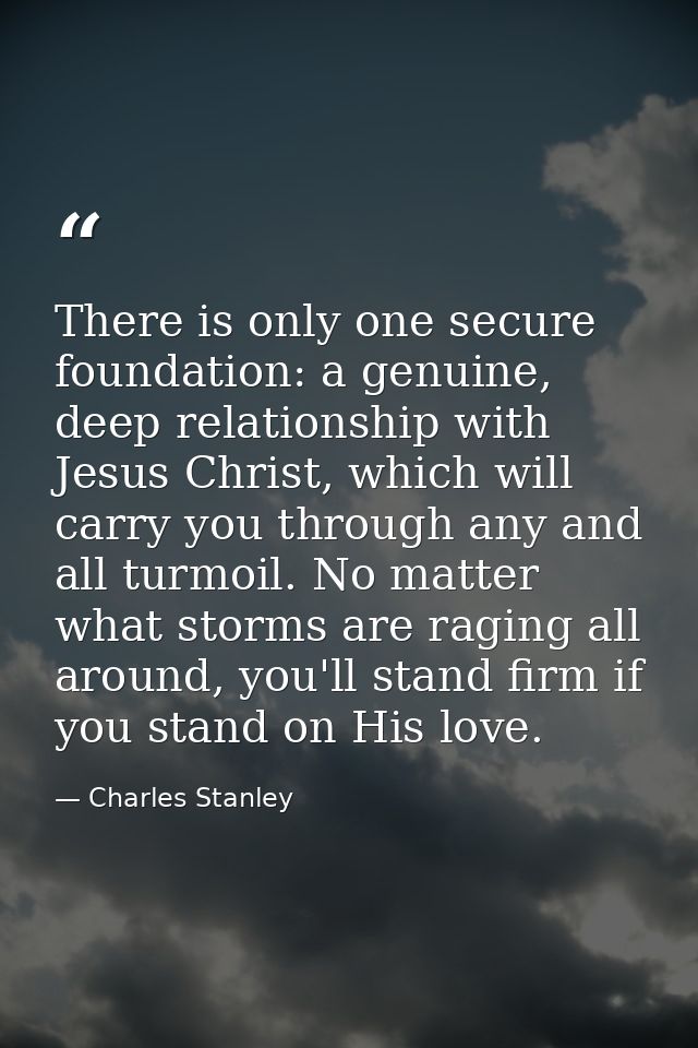 There is only one secure foundation: a genuine, deep relationship with Jesus Christ, which will carry you through any an — Charles Stanley