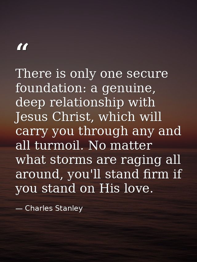 There is only one secure foundation: a genuine, deep relationship with Jesus Christ, which will carry you through any an — Charles Stanley