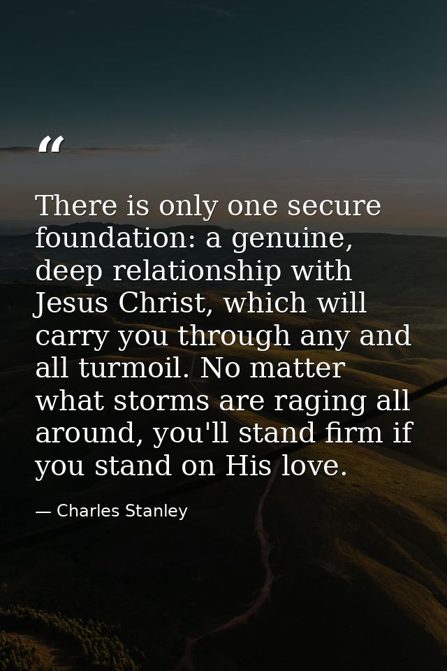There is only one secure foundation: a genuine, deep relationship with Jesus Christ, which will carry you through any an — Charles Stanley