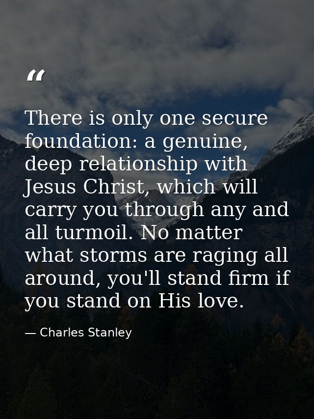 There is only one secure foundation: a genuine, deep relationship with Jesus Christ, which will carry you through any an — Charles Stanley