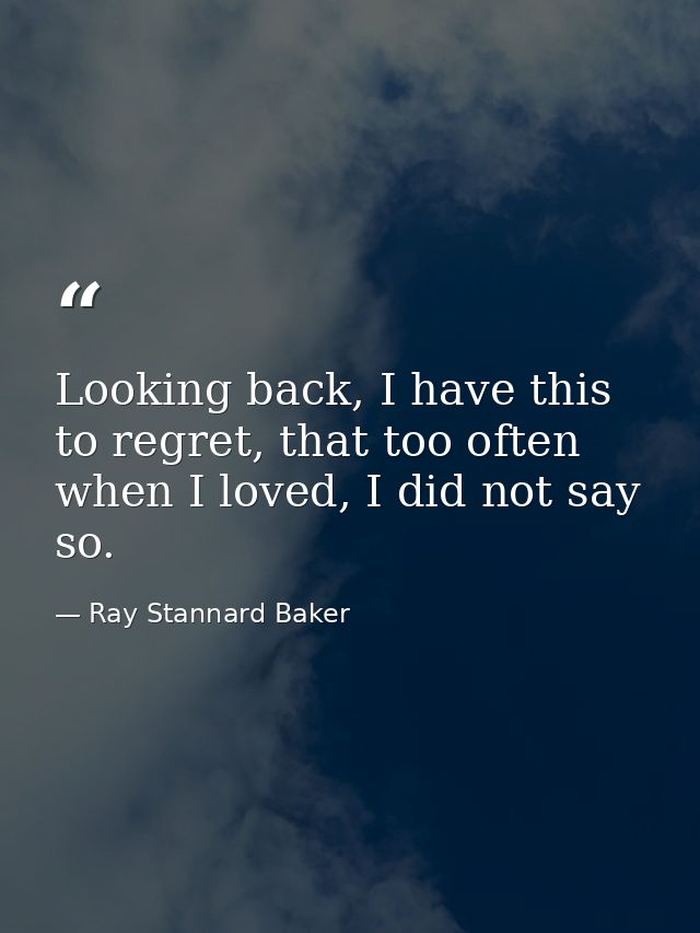 Looking back, I have this to regret, that too often when I loved, I did not say so. — Ray Stannard Baker