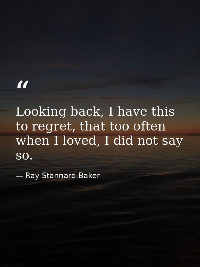 Looking back, I have this to regret, that too often when I loved, I did not say so. — Ray Stannard Baker