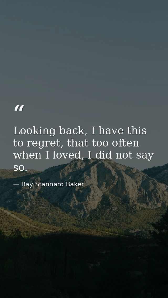 Looking back, I have this to regret, that too often when I loved, I did not say so. — Ray Stannard Baker