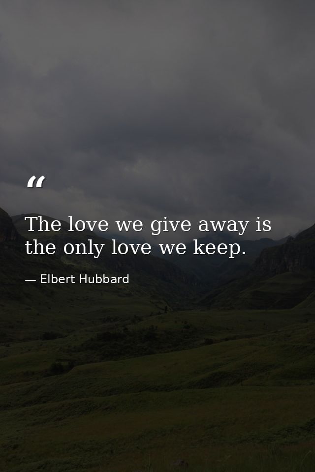 The love we give away is the only love we keep. — Elbert Hubbard