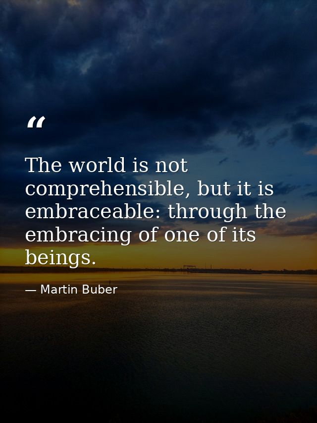 The world is not comprehensible, but it is embraceable: through the embracing of one of its beings. — Martin Buber