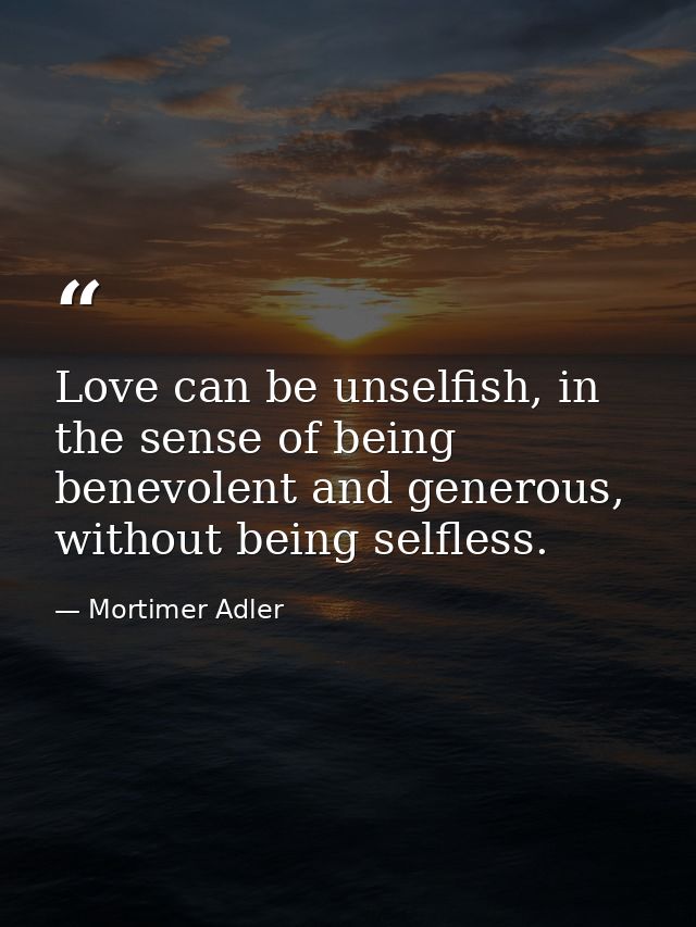 Love can be unselfish, in the sense of being benevolent and generous, without being selfless. — Mortimer Adler