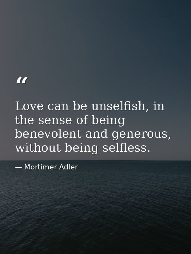 Love can be unselfish, in the sense of being benevolent and generous, without being selfless. — Mortimer Adler