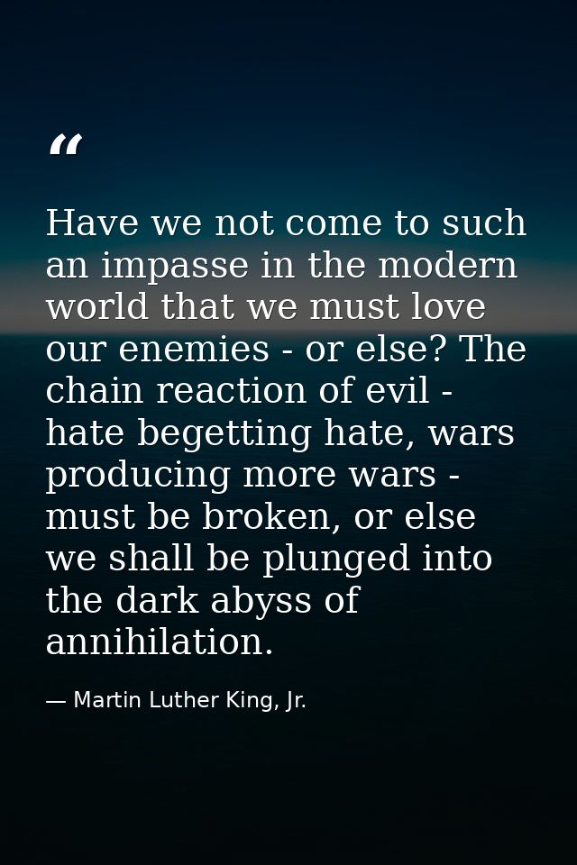 Have we not come to such an impasse in the modern world that we must love our enemies - or else? The chain reaction of e — Martin Luther King, Jr.