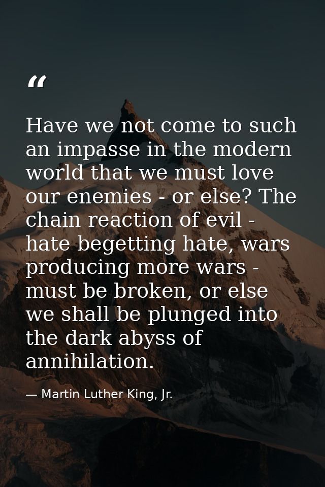 Have we not come to such an impasse in the modern world that we must love our enemies - or else? The chain reaction of e — Martin Luther King, Jr.