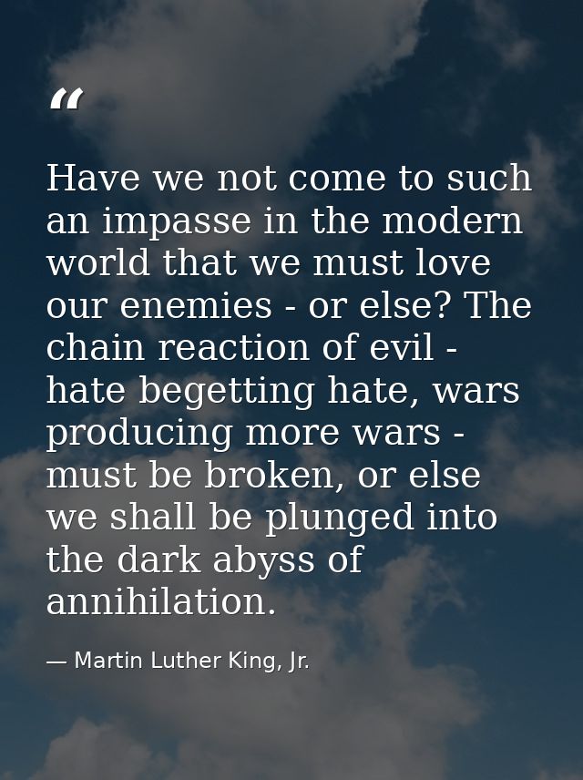 Have we not come to such an impasse in the modern world that we must love our enemies - or else? The chain reaction of e — Martin Luther King, Jr.