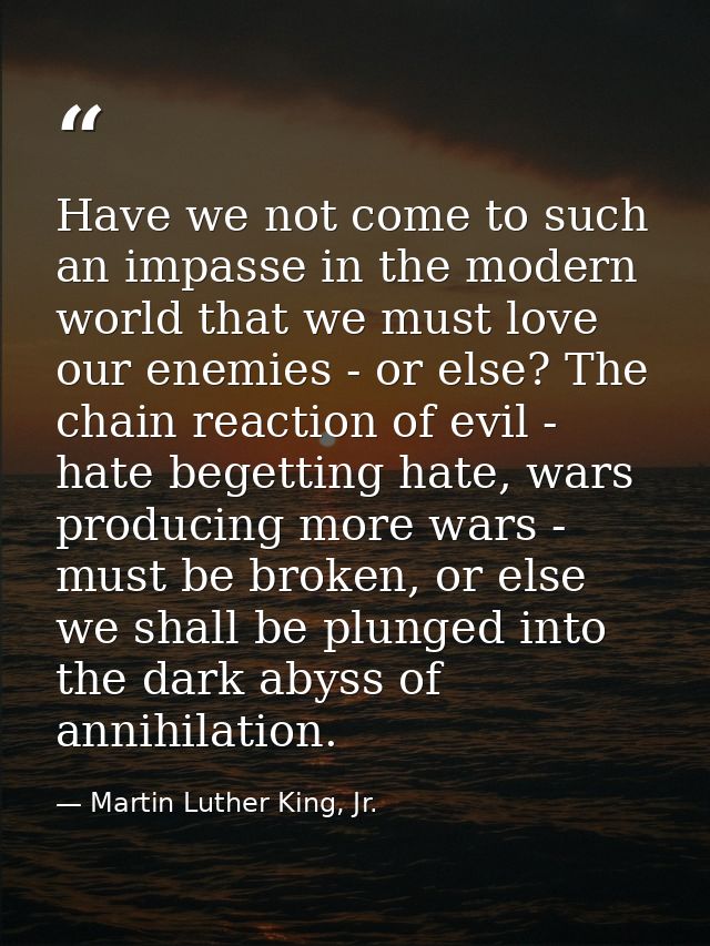 Have we not come to such an impasse in the modern world that we must love our enemies - or else? The chain reaction of e — Martin Luther King, Jr.