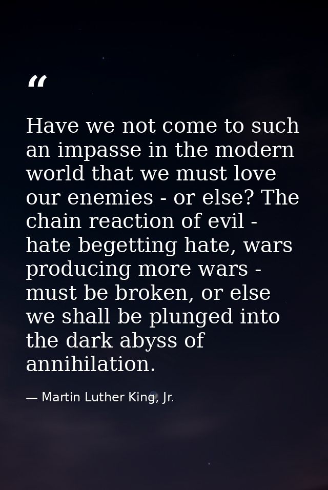 Have we not come to such an impasse in the modern world that we must love our enemies - or else? The chain reaction of e — Martin Luther King, Jr.