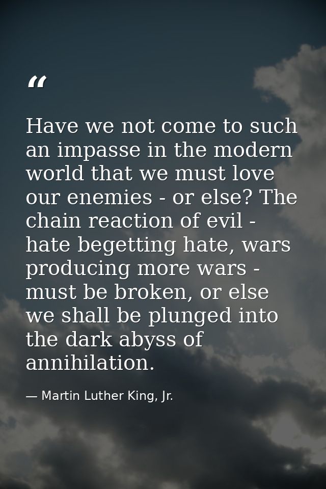 Have we not come to such an impasse in the modern world that we must love our enemies - or else? The chain reaction of e — Martin Luther King, Jr.