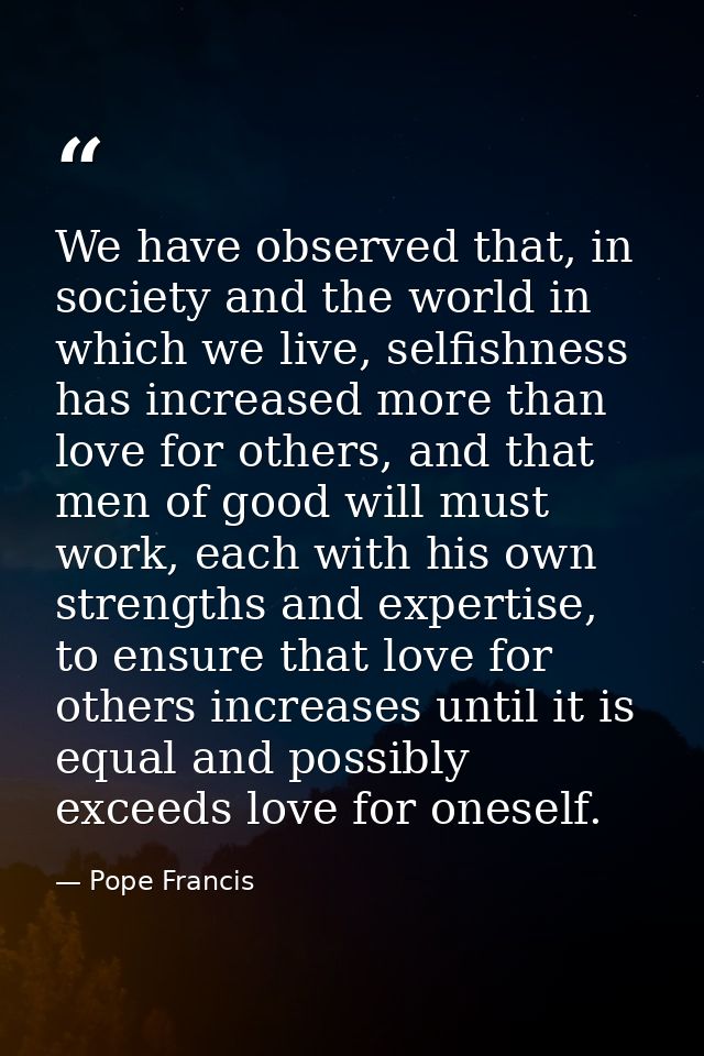 We have observed that, in society and the world in which we live, selfishness has increased more than love for others, a — Pope Francis