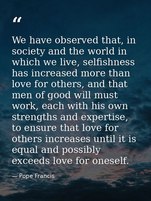 We have observed that, in society and the world in which we live, selfishness has increased more than love for others, a — Pope Francis