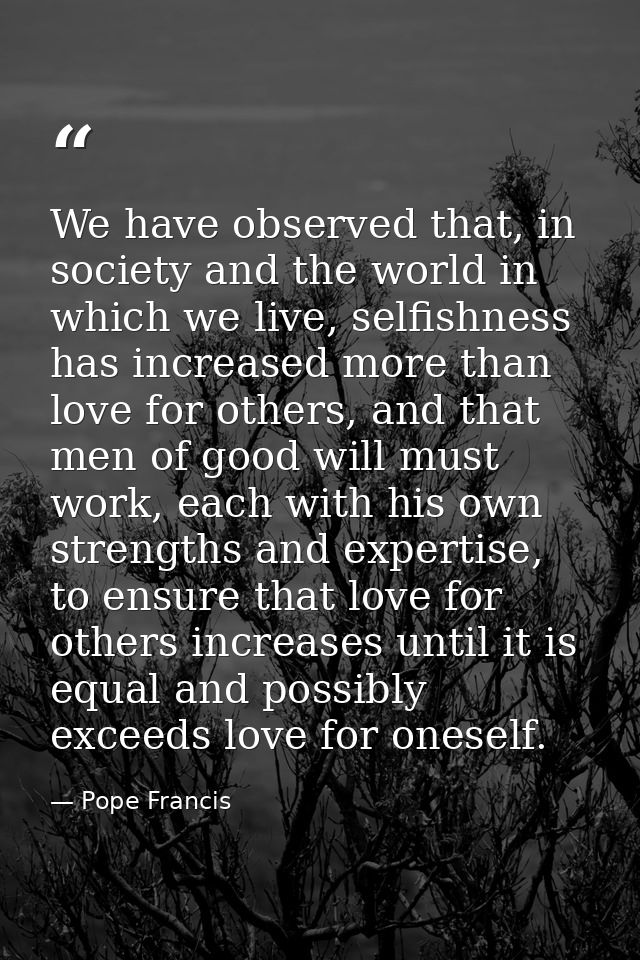 We have observed that, in society and the world in which we live, selfishness has increased more than love for others, a — Pope Francis