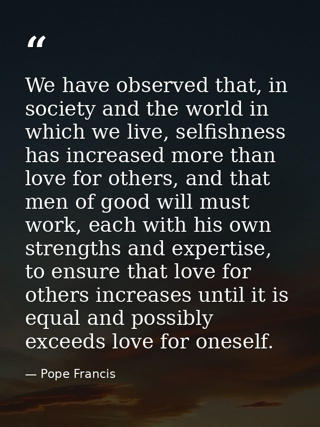 We have observed that, in society and the world in which we live, selfishness has increased more than love for others, a — Pope Francis