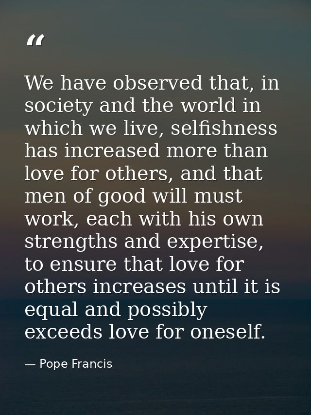 We have observed that, in society and the world in which we live, selfishness has increased more than love for others, a — Pope Francis