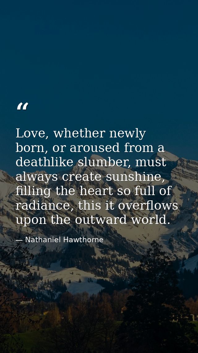 Love, whether newly born, or aroused from a deathlike slumber, must always create sunshine, filling the heart so full of — Nathaniel Hawthorne